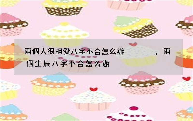 兩個人很相愛八字不合怎么辦，兩個生辰八字不合怎么辦